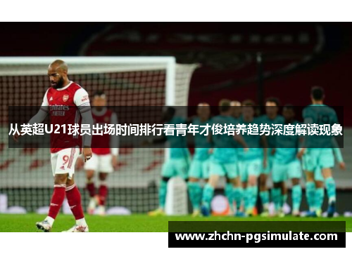 从英超U21球员出场时间排行看青年才俊培养趋势深度解读现象