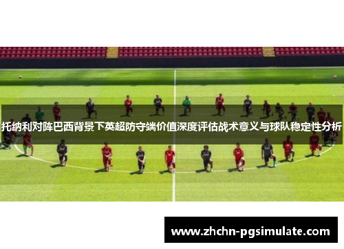 托纳利对阵巴西背景下英超防守端价值深度评估战术意义与球队稳定性分析
