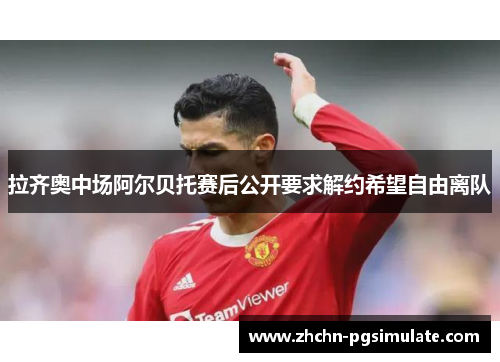 拉齐奥中场阿尔贝托赛后公开要求解约希望自由离队 拉齐奥中场阿尔贝托赛后公开要求解约希望自由离队
