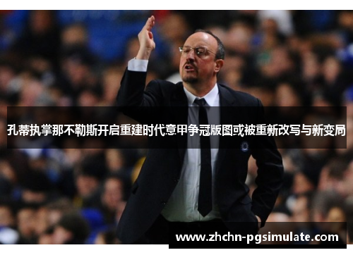 孔蒂执掌那不勒斯开启重建时代意甲争冠版图或被重新改写与新变局