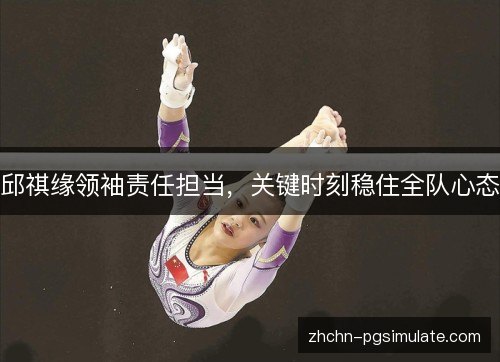 邱祺缘领袖责任担当,关键时刻稳住全队心态 邱祺缘领袖责任担当,关键时刻稳住全队心态